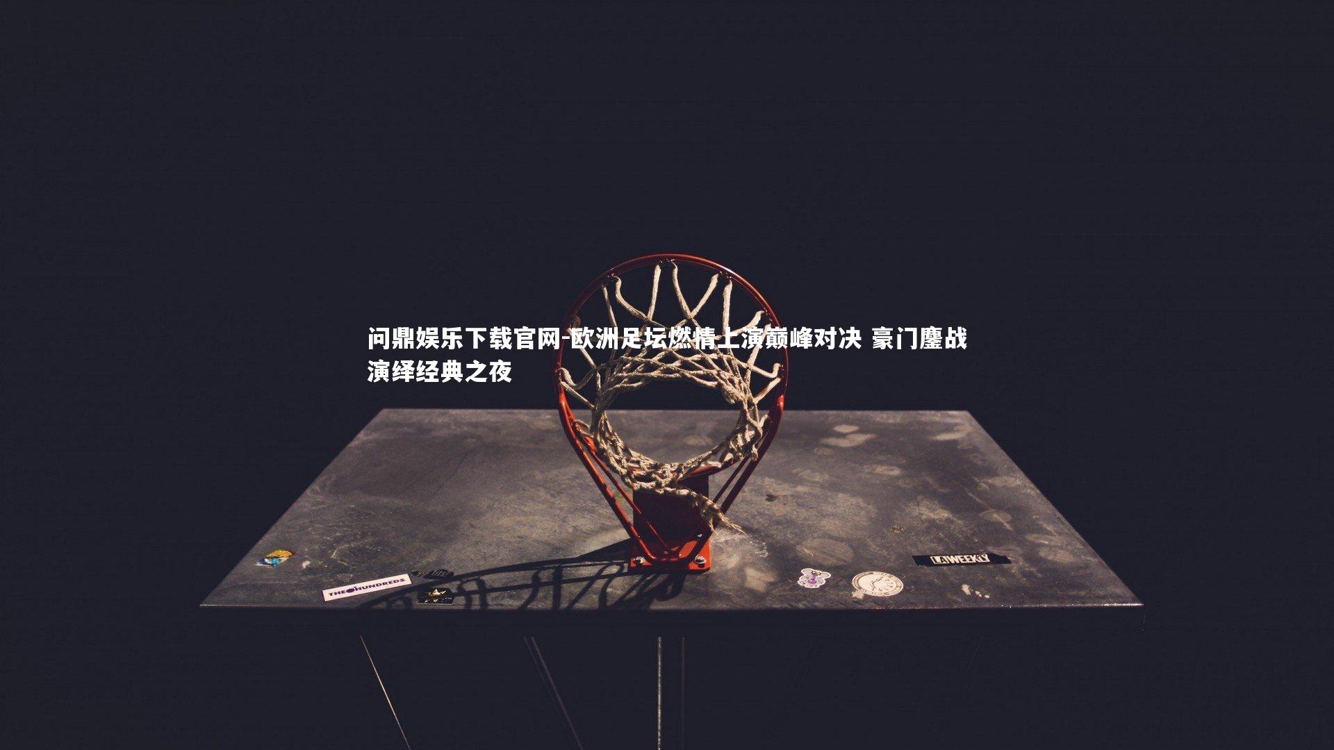 问鼎娱乐下载官网-欧洲足坛燃情上演巅峰对决 豪门鏖战演绎经典之夜